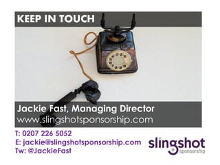 KEEP IN TOUCH




Jackie Fast, Managing Director
www.slingshotsponsorship.com
T: 0207 226 5052
E: jackie@slingshotsponsorship.com
Tw: @JackieFast
 