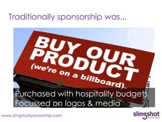 Traditionally sponsorship was...




      Purchased with hospitality budgets
      Focussed on logos & media
www.slingshotsponsorship.com
 