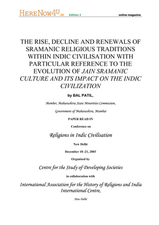 .DE     Edition 2                         online magazine




THE RISE, DECLINE AND RENEWALS OF
 SRAMANIC RELIGIOUS TRADITIONS
  WITHIN INDIC CIVILISATION WITH
  PARTICULAR REFERENCE TO THE
   EVOLUTION OF JAIN SRAMANIC
CULTURE AND ITS IMPACT ON THE INDIC
            CIVILIZATION
                             by BAL PATIL,

             Member, Maharashtra State Minorities Commission,

                   Government of Maharashtra, Mumbai

                              PAPER READ IN

                                Conference on

               Religions in Indic Civilisation
                                 New Delhi

                            December 18 -21, 2003

                                Organised by

          Centre for the Study of Developing Societies
                            in collaboration with

International Association for the History of Religions and India
                     International Centre,
                                  New Delhi
 