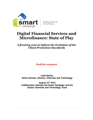 Digital Financial Services and
Microfinance: State of Play
A framing note to inform the Evolution of the
Client Protection Standards
Lead Author:
Sonia Arenaza, Director, Channels and Technology
August 21st
2014
Collaboration between the Smart Campaign and the
Accion Channels and Technology Team
 
