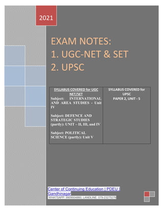 EXAM NOTES:
1. UGC-NET & SET
2. UPSC
SYLLABUS COVERED for UGC
NET/SET
Subject: INTERNATIONAL
AND AREA STUDIES - Unit
IV
Subject: DEFENCE AND
STRATEGIC STUDIES
(partly): UNIT – II, III, and IV
Subject: POLITICAL
SCIENCE (partly): Unit V
SYLLABUS COVERED for
UPSC
PAPER 2, UNIT - 5
2021
Center of Continuing Education | PDEU |
Gandhinagar
WHATSAPP: 9909004860; LANDLINE: 079-23275276
 
