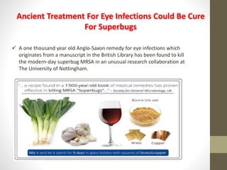 Ancient Treatment For Eye Infections Could Be Cure
For Superbugs
A one thousand year old Anglo-Saxon remedy for eye infections which
originates from a manuscript in the British Library has been found to kill
the modern-day superbug MRSA in an unusual research collaboration at
The University of Nottingham.