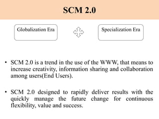 SCM 2.0
• SCM 2.0 is a trend in the use of the WWW, that means to
increase creativity, information sharing and collaboration
among users(End Users).
• SCM 2.0 designed to rapidly deliver results with the
quickly manage the future change for continuous
flexibility, value and success.
Globalization Era Specialization Era
 