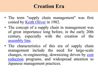 Creation Era
• The term "supply chain management" was first
coined by Keith Oliver in 1982.
• The concept of a supply chain in management was
of great importance long before, in the early 20th
century, especially with the creation of the
assembly line.
• The characteristics of this era of supply chain
management include the need for large-scale
changes, re-engineering, downsizing driven by cost
reduction programs, and widespread attention to
Japanese management practices.
 