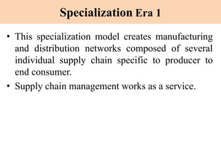 Specialization Era 1
• This specialization model creates manufacturing
and distribution networks composed of several
individual supply chain specific to producer to
end consumer.
• Supply chain management works as a service.
 