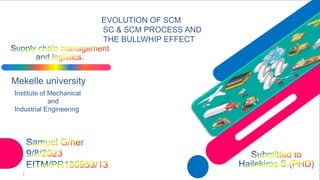 Mekelle university
Institute of Mechanical
and
Industrial Engineering
I
EVOLUTION OF SCM
SC & SCM PROCESS AND
THE BULLWHIP EFFECT
 