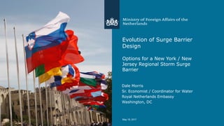 Evolution of Surge Barrier
Design
Options for a New York / New
Jersey Regional Storm Surge
Barrier
Dale Morris
Sr. Economist / Coordinator for Water
Royal Netherlands Embassy
Washington, DC
May  18,  2017
 