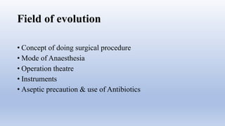 Field of evolution
• Concept of doing surgical procedure
• Mode of Anaesthesia
• Operation theatre
• Instruments
• Aseptic precaution & use of Antibiotics
 