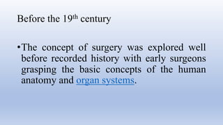 Before the 19th century
•The concept of surgery was explored well
before recorded history with early surgeons
grasping the basic concepts of the human
anatomy and organ systems.
 