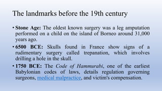 The landmarks before the 19th century
• Stone Age: The oldest known surgery was a leg amputation
performed on a child on the island of Borneo around 31,000
years ago.
• 6500 BCE: Skulls found in France show signs of a
rudimentary surgery called trepanation, which involves
drilling a hole in the skull.
• 1750 BCE: The Code of Hammurabi, one of the earliest
Babylonian codes of laws, details regulation governing
surgeons, medical malpractice, and victim's compensation.
 