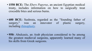 • 1550 BCE: The Ebers Papyrus, an ancient Egyptian medical
treaty, includes information on how to surgically treat
crocodile bites and serious burns.
• 600 BCE: Sushruta, regarded as the "founding father of
surgery," was an innovator of plastic surgery,
including rhinoplasty.
• 950: Abulcasis, an Arab physician considered to be among
the greatest medieval surgeons, apparently learned many of
his skills from Greek surgeons.
 