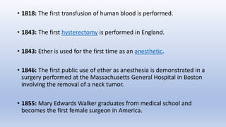 • 1818: The first transfusion of human blood is performed.
• 1843: The first hysterectomy is performed in England.
• 1843: Ether is used for the first time as an anesthetic.
• 1846: The first public use of ether as anesthesia is demonstrated in a
surgery performed at the Massachusetts General Hospital in Boston
involving the removal of a neck tumor.
• 1855: Mary Edwards Walker graduates from medical school and
becomes the first female surgeon in America.
 