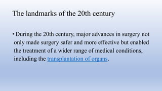 The landmarks of the 20th century
• During the 20th century, major advances in surgery not
only made surgery safer and more effective but enabled
the treatment of a wider range of medical conditions,
including the transplantation of organs.
 