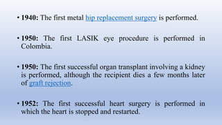 • 1940: The first metal hip replacement surgery is performed.
• 1950: The first LASIK eye procedure is performed in
Colombia.
• 1950: The first successful organ transplant involving a kidney
is performed, although the recipient dies a few months later
of graft rejection.
• 1952: The first successful heart surgery is performed in
which the heart is stopped and restarted.
 