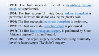 • 1953: The first successful use of a heart-lung bypass
machine is performed.
• 1954: The first successful living donor kidney transplant is
performed in which the donor was the recipient's twin.
• 1966: The first successful pancreas transplant is performed.
• 1967: The first successful liver transplant is performed.
• 1967: The first heart transplant surgery is performed by South
African surgeon Christian Barnard.
• 1975: The first organ surgery is performed using minimally-
invasive laparoscopic ("keyhole") surgery.
 