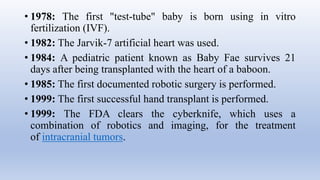 • 1978: The first "test-tube" baby is born using in vitro
fertilization (IVF).
• 1982: The Jarvik-7 artificial heart was used.
• 1984: A pediatric patient known as Baby Fae survives 21
days after being transplanted with the heart of a baboon.
• 1985: The first documented robotic surgery is performed.
• 1999: The first successful hand transplant is performed.
• 1999: The FDA clears the cyberknife, which uses a
combination of robotics and imaging, for the treatment
of intracranial tumors.
 