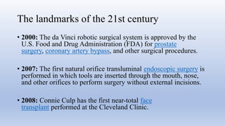 The landmarks of the 21st century
• 2000: The da Vinci robotic surgical system is approved by the
U.S. Food and Drug Administration (FDA) for prostate
surgery, coronary artery bypass, and other surgical procedures.
• 2007: The first natural orifice transluminal endoscopic surgery is
performed in which tools are inserted through the mouth, nose,
and other orifices to perform surgery without external incisions.
• 2008: Connie Culp has the first near-total face
transplant performed at the Cleveland Clinic.
 