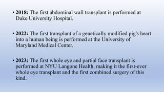 • 2018: The first abdominal wall transplant is performed at
Duke University Hospital.
• 2022: The first transplant of a genetically modified pig's heart
into a human being is performed at the University of
Maryland Medical Center.
• 2023: The first whole eye and partial face transplant is
performed at NYU Langone Health, making it the first-ever
whole eye transplant and the first combined surgery of this
kind.
 