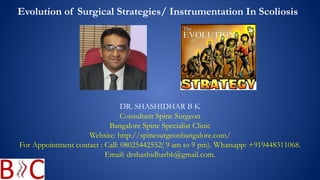 DR. SHASHIDHAR B K
Consultant Spine Surgeon
Bangalore Spine Specialist Clinic
Website: http://spinesurgeonbangalore.com/
For Appointment contact : Call: 08025442552( 9 am to 9 pm). Whatsapp: +919448311068.
Email: drshashidharbk@gmail.com.
Evolution of Surgical Strategies/ Instrumentation In Scoliosis
 