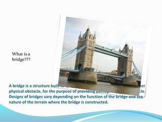 A bridge is a structure built to span a valley, road, body of water, or other
physical obstacle, for the purpose of providing passage over the obstacle.
Designs of bridges vary depending on the function of the bridge and the
nature of the terrain where the bridge is constructed.
What is a
bridge???
 