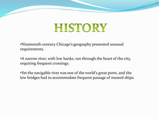 •Nineteenth-century Chicago's geography presented unusual
requirements.
•A narrow river, with low banks, ran through the heart of the city,
requiring frequent crossings.
•Yet the navigable river was one of the world's great ports, and the
low bridges had to accommodate frequent passage of masted ships.
 