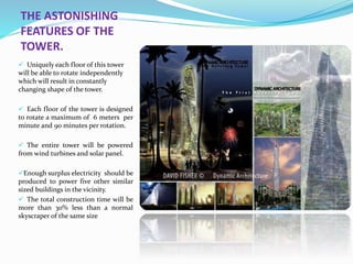 THE ASTONISHING
FEATURES OF THE
TOWER.
 Uniquely each floor of this tower
will be able to rotate independently
which will result in constantly
changing shape of the tower.
 Each floor of the tower is designed
to rotate a maximum of 6 meters per
minute and 90 minutes per rotation.
 The entire tower will be powered
from wind turbines and solar panel.
Enough surplus electricity should be
produced to power five other similar
sized buildings in the vicinity.
 The total construction time will be
more than 30% less than a normal
skyscraper of the same size
 