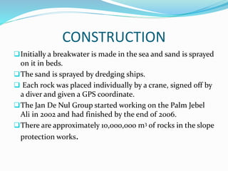 CONSTRUCTION
Initially a breakwater is made in the sea and sand is sprayed
on it in beds.
The sand is sprayed by dredging ships.
 Each rock was placed individually by a crane, signed off by
a diver and given a GPS coordinate.
The Jan De Nul Group started working on the Palm Jebel
Ali in 2002 and had finished by the end of 2006.
There are approximately 10,000,000 m3 of rocks in the slope
protection works.
 