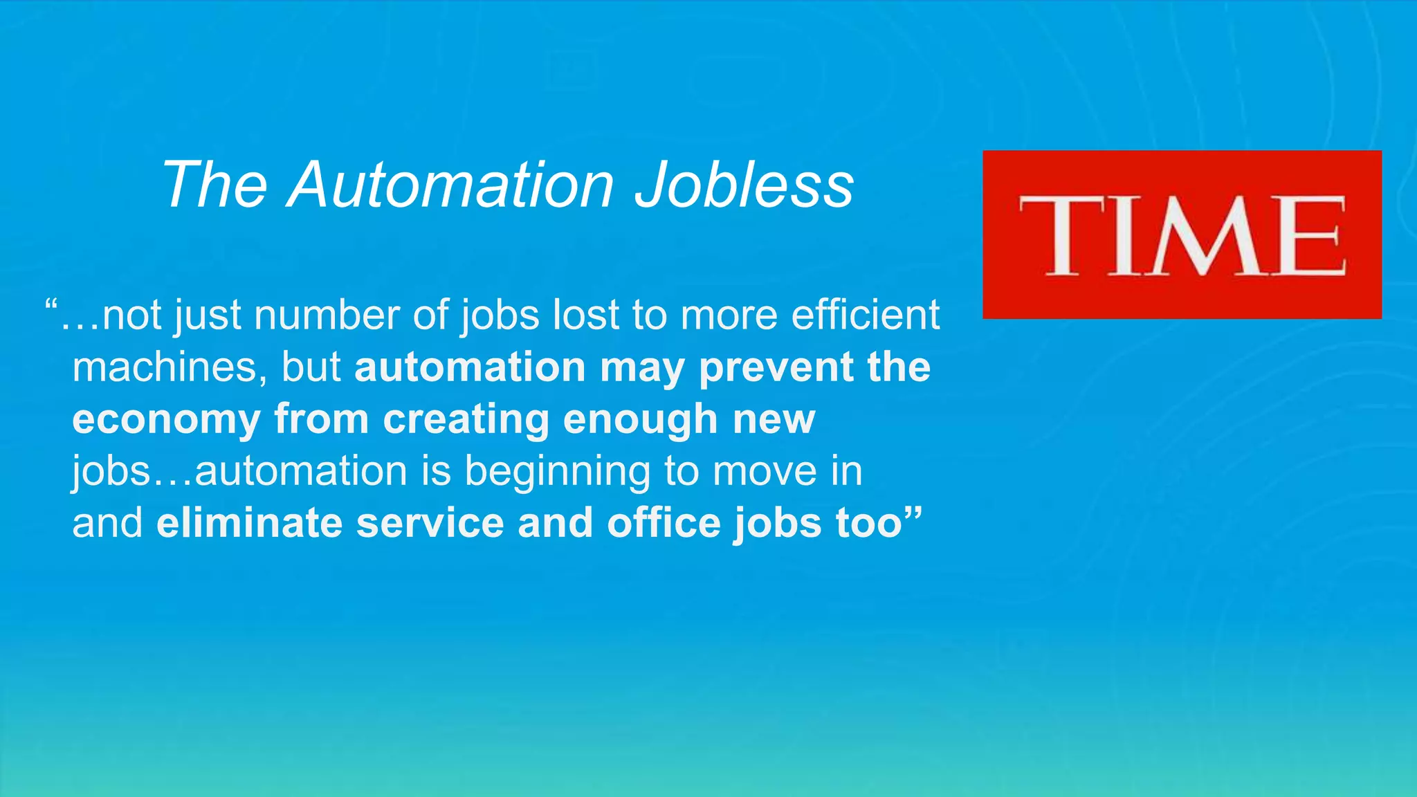 “…not just number of jobs lost to more efficient
machines, but automation may prevent the
economy from creating enough new
jobs…automation is beginning to move in
and eliminate service and office jobs too”
The Automation Jobless
 