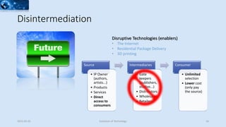 Disintermediation
Source
• IP Owner
(authors,
artists...)
• Products
• Services
• Direct
access to
consumers
Intermediaries
• Gate
keepers
(publishers,
studios...)
• Distributors
• Wholesalers
• Retailers
Consumer
• Unlimited
selection
• Lower cost
(only pay
the source)
2015-02-25 Evolution of Technology 16
Disruptive Technologies (enablers)
• The Internet
• Residential Package Delivery
• 3D printing
 