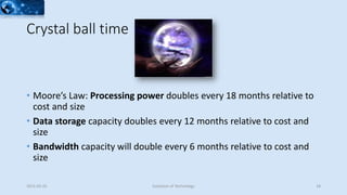Crystal ball time
• Moore’s Law: Processing power doubles every 18 months relative to
cost and size
• Data storage capacity doubles every 12 months relative to cost and
size
• Bandwidth capacity will double every 6 months relative to cost and
size
2015-02-25 Evolution of Technology 18
 