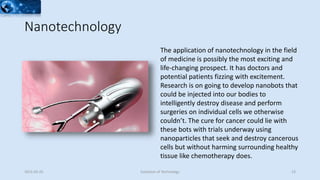 Nanotechnology
The application of nanotechnology in the field
of medicine is possibly the most exciting and
life-changing prospect. It has doctors and
potential patients fizzing with excitement.
Research is on going to develop nanobots that
could be injected into our bodies to
intelligently destroy disease and perform
surgeries on individual cells we otherwise
couldn’t. The cure for cancer could lie with
these bots with trials underway using
nanoparticles that seek and destroy cancerous
cells but without harming surrounding healthy
tissue like chemotherapy does.
2015-02-25 Evolution of Technology 23
 