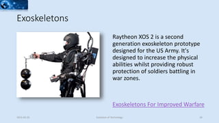 Exoskeletons
Exoskeletons For Improved Warfare
Raytheon XOS 2 is a second
generation exoskeleton prototype
designed for the US Army. It's
designed to increase the physical
abilities whilst providing robust
protection of soldiers battling in
war zones.
2015-02-25 Evolution of Technology 24
 