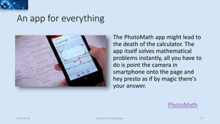 An app for everything
The PhotoMath app might lead to
the death of the calculator. The
app itself solves mathematical
problems instantly, all you have to
do is point the camera in
smartphone onto the page and
hey presto as if by magic there's
your answer.
2015-02-25 Evolution of Technology 27
PhotoMath
 