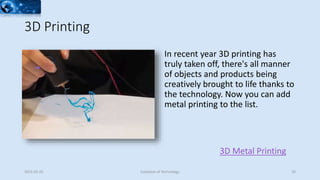 3D Printing
3D Metal Printing
In recent year 3D printing has
truly taken off, there's all manner
of objects and products being
creatively brought to life thanks to
the technology. Now you can add
metal printing to the list.
2015-02-25 Evolution of Technology 29
 
