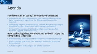 Agenda
Fundamentals of today’s competitive landscape
• Competencies, core competencies, and strategic competencies
(why knowing and leveraging the differences are critical to
success)
• Competing on price, differentiation, or both (how these strategies
impact technology investment and organizational design)
• Innovation (understanding bleeding edge, leading edge, fast-
follower, laggard, and irrelevance)
How technology has, continues to, and will shape the
competitive landscape
• Understanding the impact of the democratization of technology
• Understanding how to survive, leverage, and create disruptive
technologies
• What disruptive technologies are on the horizon?
2015-02-25 Evolution of Technology 3
 