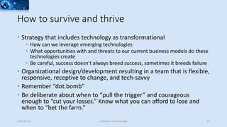 How to survive and thrive
• Strategy that includes technology as transformational
• How can we leverage emerging technologies
• What opportunities with and threats to our current business models do these
technologies create
• Be careful, success doesn’t always breed success, sometimes it breeds failure
• Organizational design/development resulting in a team that is flexible,
responsive, receptive to change, and tech-savvy
• Remember “dot.bomb”
• Be deliberate about when to “pull the trigger” and courageous
enough to “cut your losses.” Know what you can afford to lose and
when to “bet the farm.”
2015-02-25 Evolution of Technology 33
 