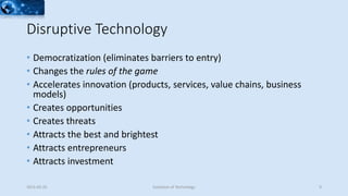 • Democratization (eliminates barriers to entry)
• Changes the rules of the game
• Accelerates innovation (products, services, value chains, business
models)
• Creates opportunities
• Creates threats
• Attracts the best and brightest
• Attracts entrepreneurs
• Attracts investment
2015-02-25 Evolution of Technology 9
Disruptive Technology
 
