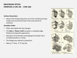 Surface Decoration:
• Most of the Pandya Gopurams are of the architectural type
simple and conventional due to the early period of
evolution.
Dravidian Order:
• Pillars and capital saw two changes.
• The Idaie or flower motif was given a scalloped edge-
foliated and exquisite appearance.
• Alteration of the Bracket overhanging the bracket into a
moulded pendent or a drop.
• The Palagai was altered in proportion.
• Abacus 2” thick, 4’ 6” feet dia.
DRAVIDIAN STYLE
PANDYAS (1100 AD - 1350 AD)
 