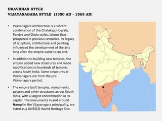 • Vijayanagara architecture is a vibrant
combination of the Chalukya, Hoysala,
Pandya and Chola styles, idioms that
prospered in previous centuries. Its legacy
of sculpture, architecture and painting
influenced the development of the arts
long after the empire came to an end.
• In addition to building new temples, the
empire added new structures and made
modifications to hundreds of temples
across South India. Some structures at
Vijayanagara are from the pre-
Vijayanagara period.
• The empire built temples, monuments,
palaces and other structures across South
India, with a largest concentration in its
capital. The monuments in and around
Hampi in the Vijayanagara principality, are
listed as a UNESCO World Heritage Site.
DRAVIDIAN STYLE
VIJAYANAGARA STYLE (1350 AD - 1565 AD)
 
