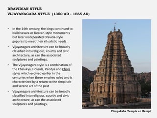 • In the 14th century, the kings continued to
build vesara or Deccan-style monuments
but later incorporated Dravida-style
gopuras to meet their ritualistic needs.
• Vijayanagara architecture can be broadly
classified into religious, courtly and civic
architecture, as can the associated
sculptures and paintings.
• The Vijayanagara style is a combination of
the Chalukya, Hoysala, Pandya and Chola
styles which evolved earlier in the
centuries when these empires ruled and is
characterized by a return to the simplistic
and serene art of the past
• Vijayanagara architecture can be broadly
classified into religious, courtly and civic
architecture, as can the associated
sculptures and paintings.
DRAVIDIAN STYLE
VIJAYANAGARA STYLE (1350 AD - 1565 AD)
Virupaksha Temple at Hampi
 