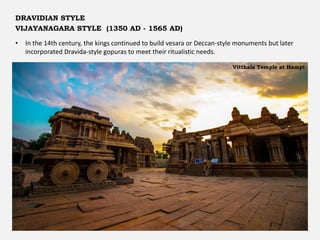 • In the 14th century, the kings continued to build vesara or Deccan-style monuments but later
incorporated Dravida-style gopuras to meet their ritualistic needs.
DRAVIDIAN STYLE
VIJAYANAGARA STYLE (1350 AD - 1565 AD)
Vitthala Temple at Hampi
 
