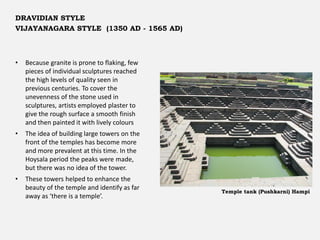 • Because granite is prone to flaking, few
pieces of individual sculptures reached
the high levels of quality seen in
previous centuries. To cover the
unevenness of the stone used in
sculptures, artists employed plaster to
give the rough surface a smooth finish
and then painted it with lively colours
• The idea of building large towers on the
front of the temples has become more
and more prevalent at this time. In the
Hoysala period the peaks were made,
but there was no idea of the tower.
• These towers helped to enhance the
beauty of the temple and identify as far
away as ‘there is a temple’.
Temple tank (Pushkarni) Hampi
DRAVIDIAN STYLE
VIJAYANAGARA STYLE (1350 AD - 1565 AD)
 
