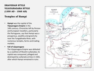 Temples of Hampi
Someshwara Temple at Hampi
DRAVIDIAN STYLE
VIJAYANAGARA STYLE
(1350 AD - 1565 AD)
• Hampi was the capital of the
Vijayanagara Empire in the
14th century. Chronicles left by Persian
and European travellers, particularly
the Portuguese, say that Hampi was a
prosperous, wealthy and grand city
near the Tungabhadra River, with
numerous temples, farms and trading
markets.
• Fall of vijayanagara
The Vijayanagara Empire was defeated
by a coalition of Muslim sultanates; its
capital was conquered, pillaged and
destroyed by sultanate armies in 1565,
after which Hampi remained in ruins
 