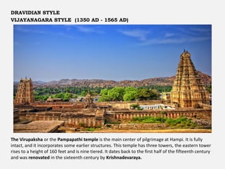 The Virupaksha or the Pampapathi temple is the main center of pilgrimage at Hampi. It is fully
intact, and it incorporates some earlier structures. This temple has three towers, the eastern tower
rises to a height of 160 feet and is nine tiered. It dates back to the first half of the fifteenth century
and was renovated in the sixteenth century by Krishnadevaraya.
DRAVIDIAN STYLE
VIJAYANAGARA STYLE (1350 AD - 1565 AD)
 