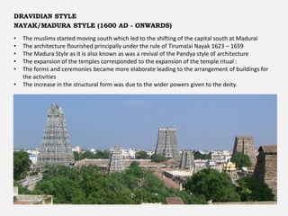 • The muslims started moving south which led to the shifting of the capital south at Madurai
• The architecture flourished principally under the rule of Tirumalai Nayak 1623 – 1659
• The Madura Style as it is also known as was a revival of the Pandya style of architecture
• The expansion of the temples corresponded to the expansion of the temple ritual :
• The forms and ceremonies became more elaborate leading to the arrangement of buildings for
the activities
• The increase in the structural form was due to the wider powers given to the deity.
DRAVIDIAN STYLE
NAYAK/MADURA STYLE (1600 AD - ONWARDS)
 