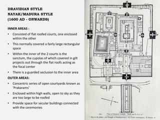 INNER AREAS :
• Consisted of flat roofed courts, one enclosed
within the other
• This normally covered a fairly large rectangular
space
• Within the inner of the 2 courts is the
sanctum, the cupolas of which covered in gilt
projects out through the flat roofs acting as
the focal center
• There is a guarded seclusion to the inner area
OUTER AREAS:
• Concentric series of open courtyards known as
‘Prakarams’
• Enclosed within high walls, open to sky as they
are too large to be roofed
• Provide space for secular buildings connected
with the ceremonies
DRAVIDIAN STYLE
NAYAK/MADURA STYLE
(1600 AD - ONWARDS)
 