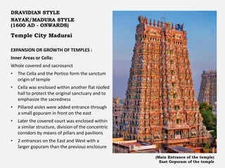 Temple City Madurai
DRAVIDIAN STYLE
NAYAK/MADURA STYLE
(1600 AD - ONWARDS)
EXPANSION OR GROWTH OF TEMPLES :
Inner Areas or Cella:
Whole covered and sacrosanct
• The Cella and the Portico form the sanctum
origin of temple
• Cella was enclosed within another flat roofed
hall to protect the original sanctuary and to
emphasize the sacredness
• Pillared aisles were added entrance through
a small gopuram in front on the east
• Later the covered court was enclosed within
a similar structure, division of the concentric
corridors by means of pillars and pavilions
• 2 entrances on the East and West with a
larger gopuram than the previous enclosure
(Main Entrance of the temple)
East Gopuram of the temple
 