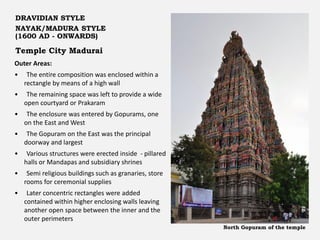 Temple City Madurai
DRAVIDIAN STYLE
NAYAK/MADURA STYLE
(1600 AD - ONWARDS)
Outer Areas:
• The entire composition was enclosed within a
rectangle by means of a high wall
• The remaining space was left to provide a wide
open courtyard or Prakaram
• The enclosure was entered by Gopurams, one
on the East and West
• The Gopuram on the East was the principal
doorway and largest
• Various structures were erected inside - pillared
halls or Mandapas and subsidiary shrines
• Semi religious buildings such as granaries, store
rooms for ceremonial supplies
• Later concentric rectangles were added
contained within higher enclosing walls leaving
another open space between the inner and the
outer perimeters
North Gopuram of the temple
 