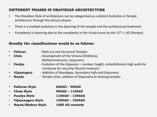 DIFFERENT PHASES IN DRAVIDIAN ARCHITECTURE
• The Dravidian Style of architecture can be categorized as a distinct Evolution in Temple
architecture through the various phases
• There is a marked evolution in the planning of the temple and the architectural treatment
• Complexity in planning due to the complexity in the rituals arose by the 12th c. AD (Pandya)
Broadly the classifications would be as follows:
• Pallavan - Rock cut and Structural Temples
• Chola - Development of the Vimana (Shikhara),
Walled enclosures, Gopurams.
• Pandya - Evolution of the Gopuram – number, height, embellishment High walls for
enclosure for security( Muslim invasion)
• Vijayanagara - Addition of Mandapas, Secondary halls and Gopurams
• Nayaks - Temple cities, addition of Gopurams to existing temples
• Pallavan Style 600AD – 900AD
• Chola Style 900AD – 1150AD
• Pandya Style 1100AD – 1350AD
• Vijayanagara Style 1350AD – 1565AD
• Nayak/Madura Style 1600 AD onwards
 