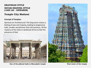 Temple City Madurai
DRAVIDIAN STYLE
NAYAK/MADURA STYLE
(1600 AD - ONWARDS)
Concept of Temples:
Spiritual nor Architectural :The Gopurams induce a
feeling of awe and majesty, leading to progressive
halls, smaller and dimmer than the previous, till the
mystery of the Cella or darkened shrine to feel the
presence of God
West tower of the temple
One of the pillared halls in Meenakshi temple
 